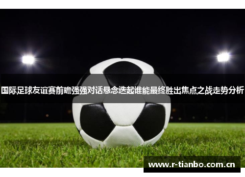 国际足球友谊赛前瞻强强对话悬念迭起谁能最终胜出焦点之战走势分析